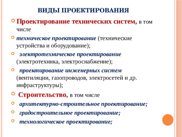 Виды проектирования Проектирование технических систем, в том числе техническое проектирование (технические устройства и оборудование);  электротехническое проектирование (электротехника, электроснабжение);  проектирование инженерных систем (вентиляции, газопроводов, электросетей и др. инфраструктуры);  Строительство, в том числе  архитектурно-строительное проектирование;  градостроительное проектирование;  технологическое проектирование; 