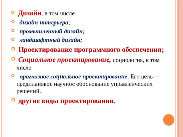  Дизайн , в том числе  дизайн интерьера ;  промышленный дизайн;  ландшафтный дизайн;  Проектирование программного обеспечения;  Социальное проектирование, социология, в том числе  прогнозное социальное проектирование . Его цель — предплановое научное обоснование управленческих решений.  другие виды проектирования. 