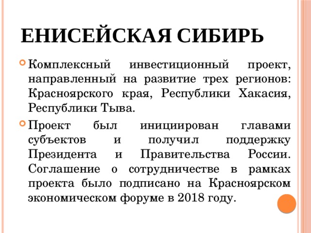 Енисейская Сибирь Комплексный инвестиционный проект, направленный на развитие трех регионов: Красноярского края, Республики Хакасия, Республики Тыва. Проект был инициирован главами субъектов и получил поддержку Президента и Правительства России. Соглашение о сотрудничестве в рамках проекта было подписано на Красноярском экономическом форуме в 2018 году. 