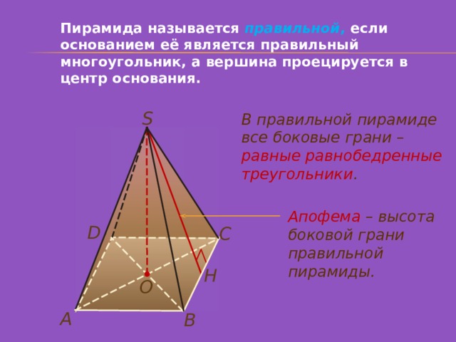 Пирамида называется правильной , если основанием её является правильный многоугольник, а вершина проецируется в центр основания. S В правильной пирамиде все боковые грани – равные равнобедренные треугольники . Апофема  – высота боковой грани правильной пирамиды. D С Н О А В 