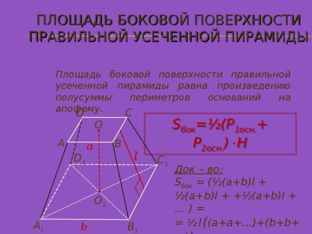 ПЛОЩАДЬ БОКОВОЙ ПОВЕРХНОСТИ ПРАВИЛЬНОЙ УСЕЧЕННОЙ ПИРАМИДЫ Площадь боковой поверхности правильной усеченной пирамиды равна произведению полусуммы периметров оснований на апофему. C D S бок =½ ( P 1осн. + P 2 осн. )  Н О A B a l D 1 С 1 Док – во: S бок = (½(a+b)l  +  ½(a+b)l  +  +½(a+b)l + … ) = = ½  l  ( (a+a+…)+(b+b+…) ) = =½ ( P 1осн. + P 2 осн. )  l О 1 А 1 В 1 b 