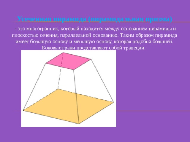 Усеченная пирамида (пирамидальная призма)  - это многогранник, который находится между основанием пирамиды и плоскостью сечения, параллельной основанию. Таким образом пирамида имеет большую основу и меньшую основу, которая подобна большей. Боковые грани представляют собой трапеции. 
