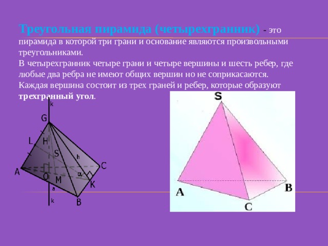 Треугольная пирамида (четырехгранник)  - это пирамида в которой три грани и основание являются произвольными треугольниками. В четырехгранник четыре грани и четыре вершины и шесть ребер, где любые два ребра не имеют общих вершин но не соприкасаются. Каждая вершина состоит из трех граней и ребер, которые образуют трехгранный угол . 