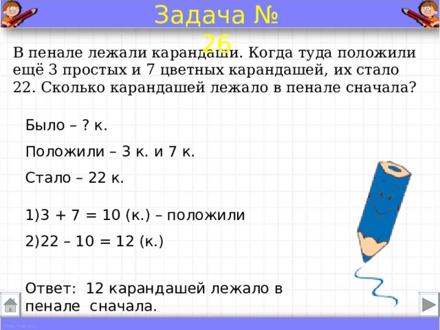 Задача № 26 В пенале лежали карандаши. Когда туда положили ещё 3 простых и 7 цветных карандашей, их стало 22. Сколько карандашей лежало в пенале сначала? Было – ? к. Положили – 3 к. и 7 к.  Стало – 22 к. 1)3 + 7 = 10 (к.) – положили 2)22 – 10 = 12 (к.) Ответ: 12 карандашей лежало в пенале сначала. 