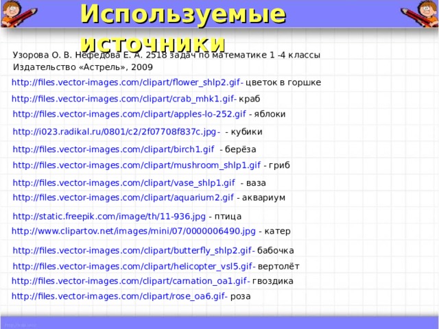 Используемые источники  Узорова О. В. Нефедова Е. А. 2518 задач по математике 1 -4 классы Издательство «Астрель», 2009 http://files.vector-images.com/clipart/flower_shlp2.gif - цветок в горшке http://files.vector-images.com/clipart/crab_mhk1.gif - краб http://files.vector-images.com/clipart/apples-lo-252.gif - яблоки http://i023.radikal.ru/0801/c2/2f07708f837c.jpg - - кубики http://files.vector-images.com/clipart/birch1.gif - берёза http://files.vector-images.com/clipart/mushroom_shlp1.gif - гриб http://files.vector-images.com/clipart/vase_shlp1.gif - ваза http://files.vector-images.com/clipart/aquarium2.gif - аквариум http://static.freepik.com/image/th/11-936.jpg - птица http://www.clipartov.net/images/mini/07/0000006490.jpg - катер http://files.vector-images.com/clipart/butterfly_shlp2.gif - бабочка http://files.vector-images.com/clipart/helicopter_vsl5.gif - вертолёт http://files.vector-images.com/clipart/carnation_oa1.gif - гвоздика http://files.vector-images.com/clipart/rose_oa6.gif - роза 