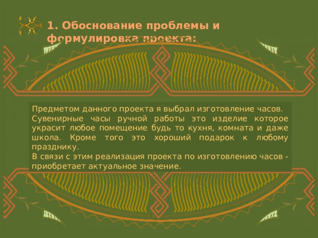1. Обоснование проблемы и формулировка проекта: Предметом данного проекта я выбрал изготовление часов. Сувенирные часы ручной работы это изделие которое украсит любое помещение будь то кухня, комната и даже школа. Кроме того это хороший подарок к любому празднику. В связи с этим реализация проекта по изготовлению часов - приобретает актуальное значение. 