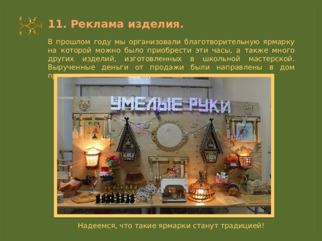11. Реклама изделия. В прошлом году мы организовали благотворительную ярмарку на которой можно было приобрести эти часы, а также много других изделий, изготовленных в школьной мастерской. Вырученные деньги от продажи были направлены в дом престарелых. Надеемся, что такие ярмарки станут традицией! 