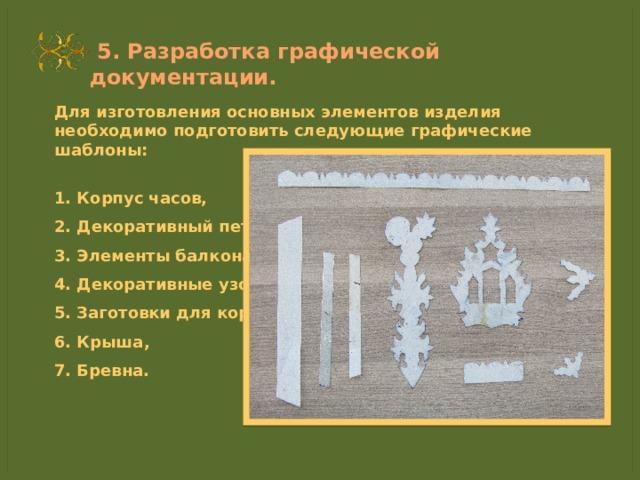  5. Разработка графической документации. Для изготовления основных элементов изделия необходимо подготовить следующие графические шаблоны:  1. Корпус часов, 2. Декоративный петух, 3. Элементы балкона, 4. Декоративные узоры, 5. Заготовки для корпуса, 6. Крыша, 7. Бревна. 