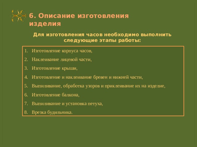6. Описание изготовления изделия Для изготовления часов необходимо выполнить следующие этапы работы: Изготовление корпуса часов, Наклеивание лицевой части, Изготовление крыши, Изготовление и наклеивание бревен и нижней части, Выпиливание, обработка узоров и приклеивание их на изделие, Изготовление балкона, Выпиливание и установка петуха, Врезка будильника. 
