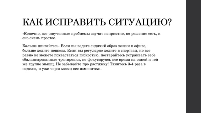 КАК ИСПРАВИТЬ СИТУАЦИЮ? «Конечно, все озвученные проблемы звучат неприятно, но решение есть, и оно очень простое. Больше двигайтесь. Если вы ведете сидячий образ жизни в офисе, больше ходите пешком. Если вы регулярно ходите в спортзал, но все равно не можете похвастаться гибкостью, постарайтесь устраивать себе сбалансированные тренировки, не фокусируясь все время на одной и той же группе мышц. Не забывайте про растяжку! Тянитесь 3-4 раза в неделю, и уже через месяц все изменится». 