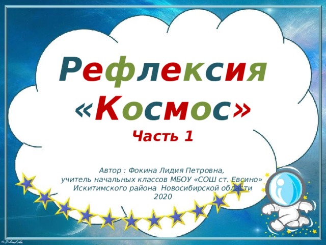 Р е ф л е к с и я  « К о с м о с » Часть 1 Автор : Фокина Лидия Петровна, учитель начальных классов МБОУ «СОШ ст. Евсино» Искитимского района Новосибирской области 2020