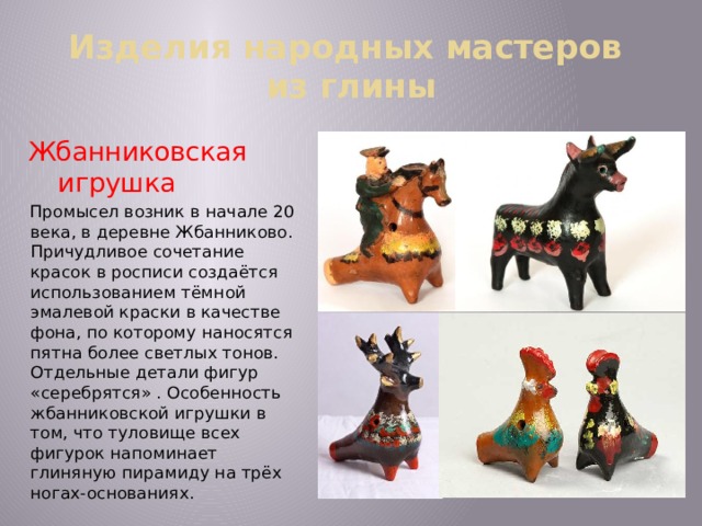 Изделия народных мастеров  из глины Жбанниковская игрушка Промысел возник в начале 20 века, в деревне Жбанниково. Причудливое сочетание красок в росписи создаётся использованием тёмной эмалевой краски в качестве фона, по которому наносятся пятна более светлых тонов. Отдельные детали фигур «серебрятся» . Особенность жбанниковской игрушки в том, что туловище всех фигурок напоминает глиняную пирамиду на трёх ногах-основаниях. 