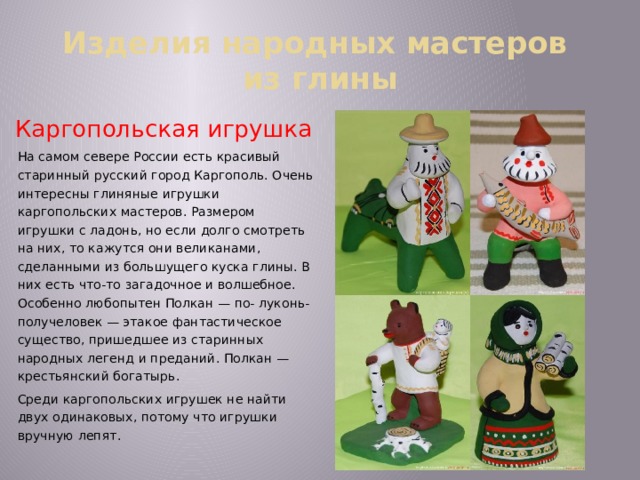Изделия народных мастеров  из глины Каргопольская игрушка На самом севере России есть красивый старинный русский город Каргополь. Очень интересны глиняные игрушки каргопольских мастеров. Размером игрушки с ладонь, но если долго смотреть на них, то кажутся они великанами, сделанными из большущего куска глины. В них есть что-то загадочное и волшебное. Особенно любопытен Полкан — по- луконь-получеловек — этакое фантастическое существо, пришедшее из старинных народных легенд и преданий. Полкан — крестьянский богатырь. Среди каргопольских игрушек не найти двух одинаковых, потому что игрушки вручную лепят. 