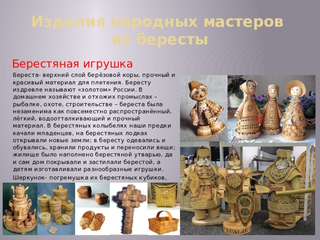 Изделия народных мастеров  из бересты Берестяная игрушка Береста- верхний слой берёзовой коры, прочный и красивый материал для плетения. Бересту издревле называют «золотом» России. В домашнем хозяйстве и отхожих промыслах – рыбалке, охоте, строительстве – береста была незаменима как повсеместно распространённый, лёгкий, водоотталкивающий и прочный материал. В берестяных колыбелях наши предки качали младенцев, на берестяных лодках открывали новые земли; в бересту одевались и обувались, хранили продукты и переносили вещи; жилище было наполнено берестяной утварью, да и сам дом покрывали и застилали берестой, а детям изготавливали разнообразные игрушки. Шеркунок- погремушка их берестяных кубиков, внутри каждого горошина.   