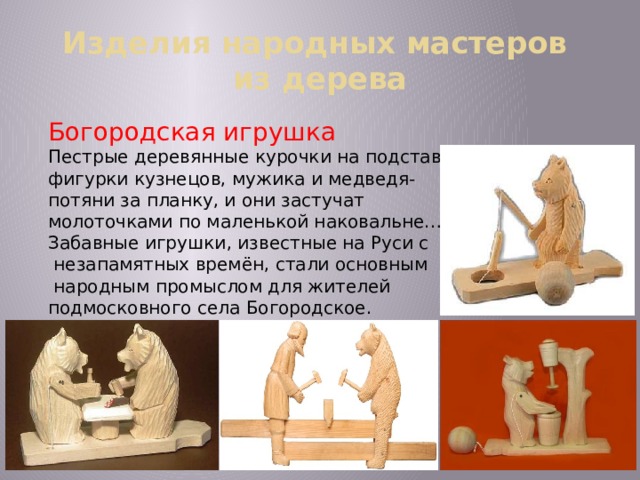 Изделия народных мастеров  из дерева Богородская игрушка Пестрые деревянные курочки на подставке, фигурки кузнецов, мужика и медведя- потяни за планку, и они застучат молоточками по маленькой наковальне… Забавные игрушки, известные на Руси с  незапамятных времён, стали основным  народным промыслом для жителей подмосковного села Богородское. 