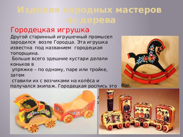 Изделия народных мастеров  из дерева Городецкая игрушка Другой старинный игрушечный промысел зародился возле Городца. Эта игрушка известна под названием городецкая топорщина.  Больше всего здешние кустари делали коньков в  упряжке – по одному, паре или тройке, затем  ставили их с возчиками на колёса и получался экипаж. Городецкая роспись это фантастические  цветы, кони, птицы, украшающие детскую  мебель, игрушки, прялки, посуду, разного  рода сувениры .  