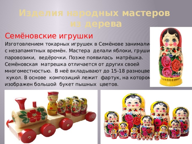 Изделия народных мастеров  из дерева Семёновские игрушки Изготовлением токарных игрушек в Семёнове занимались с незапамятных времён. Мастера делали яблоки, груши, паровозики, ведёрочки. Позже появилась матрёшка. Семёновская матрешка отличается от других своей многоместностью. В неё вкладывают до 15-18 разноцветных  кукол. В основе композиций лежит фартук, на котором изображен большой букет пышных цветов. 