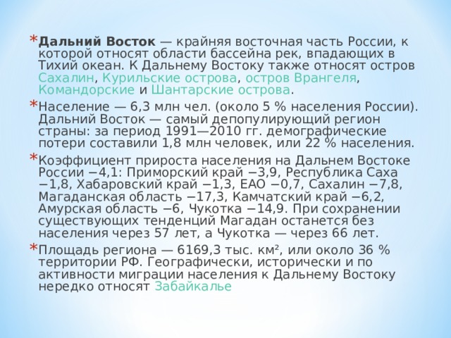 Дальний Восток  — крайняя восточная часть России , к которой относят области бассейна рек, впадающих в Тихий океан. К Дальнему Востоку также относят остров Сахалин , Курильские острова , остров Врангеля , Командорские и Шантарские острова . Население — 6,3 млн чел. (около 5 % населения России). Дальний Восток — самый депопулирующий регион страны: за период 1991—2010 гг. демографические потери составили 1,8 млн человек, или 22 % населения. Коэффициент прироста населения на Дальнем Востоке России −4,1: Приморский край −3,9, Республика Саха −1,8, Хабаровский край −1,3, ЕАО −0,7, Сахалин −7,8, Магаданская область −17,3, Камчатский край −6,2, Амурская область −6, Чукотка −14,9. При сохранении существующих тенденций Магадан останется без населения через 57 лет, а Чукотка — через 66 лет. Площадь региона — 6169,3 тыс. км², или около 36 % территории РФ. Географически, исторически и по активности миграции населения к Дальнему Востоку нередко относят Забайкалье 