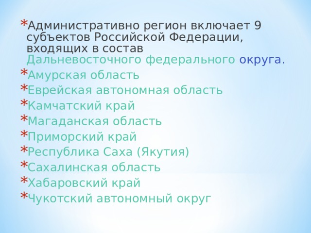 Административно регион включает 9 субъектов Российской Федерации, входящих в состав Дальневосточного федерального округа . Амурская область  Еврейская автономная область  Камчатский край  Магаданская область  Приморский край  Республика Саха (Якутия)  Сахалинская область  Хабаровский край  Чукотский автономный округ  