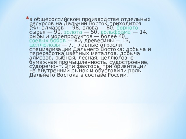 в общероссийском производстве отдельных ресурсов на Дальний Восток приходится (%): алмазов  — 98, олова  — 80, борного сырья — 90, золота  — 50, вольфрама  — 14, рыбы и морепродуктов — более 40, соевых бобов  — 80, древесины — 13, целлюлозы  — 7. Главные отрасли специализации Дальнего Востока: добыча и переработка цветных металлов, добыча алмазов, рыбная, лесная, целлюлозно-бумажная промышленность, судостроение, судоремонт. Эти факторы при ориентации на внутренний рынок и обусловили роль Дальнего Востока в составе России. 