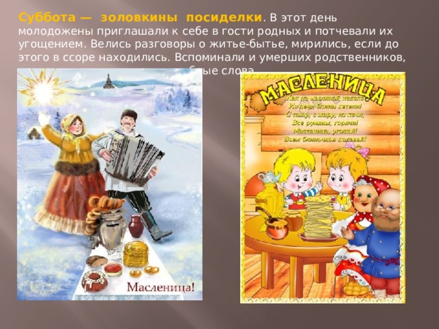 Суббота — золовкины посиделки . В этот день молодожены приглашали к себе в гости родных и потчевали их угощением. Велись разговоры о житье-бытье, мирились, если до этого в ссоре находились. Вспоминали и умерших родственников, говорили о них хорошие и добрые слова.  