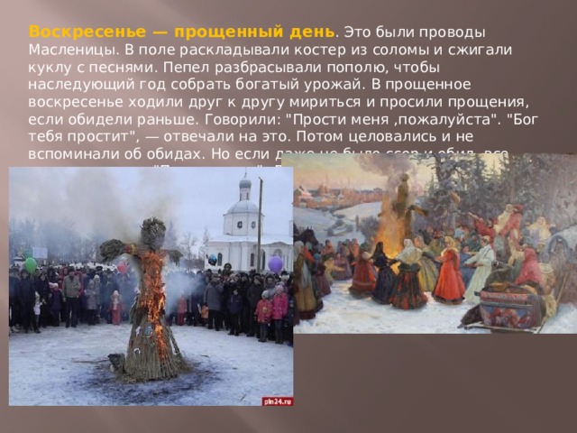 Воскресенье — прощенный день . Это были проводы Масленицы. В поле раскладывали костер из соломы и сжигали куклу с песнями. Пепел разбрасывали пополю, чтобы наследующий год собрать богатый урожай. В прощенное воскресенье ходили друг к другу мириться и просили прощения, если обидели раньше. Говорили: 