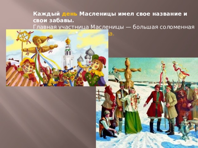Каждый день Масленицы имел свое название и свои забавы. Главная участница Масленицы — большая соломенная кукла по имени Масленица.  