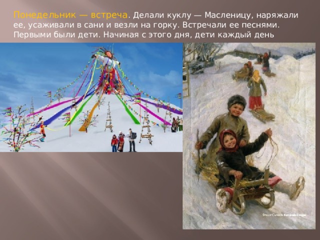 Понедельник — встреча . Делали куклу — Масленицу, наряжали ее, усаживали в сани и везли на горку. Встречали ее песнями. Первыми были дети. Начиная с этого дня, дети каждый день катались с гор. 