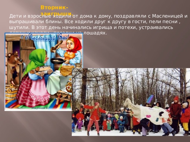 Вторник- заигрыши. Дети и взрослые ходили от дома к дому, поздравляли с Масленицей и выпрашивали блины. Все ходили друг к другу в гости, пели песни , шутили. В этот день начинались игрища и потехи, устраивались девичьи качели , поездки на лошадях. 