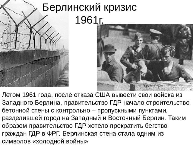 Берлинский кризис 1961г. Летом 1961 года, после отказа США вывести свои войска из Западного Берлина, правительство ГДР начало строительство бетонной стены с контрольно – пропускными пунктами, разделившей город на Западный и Восточный Берлин. Таким образом правительство ГДР хотело прекратить бегство граждан ГДР в ФРГ. Берлинская стена стала одним из символов «холодной войны» 
