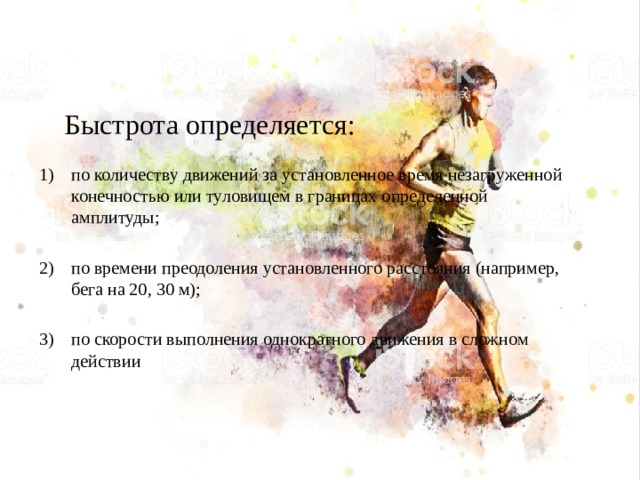 Быстрота определяется: по количеству движений за установленное время незагруженной конечностью или туловищем в границах определенной амплитуды; по времени преодоления установленного расстояния (например, бега на 20, 30 м); по скорости выполнения однократного движения в сложном действии 
