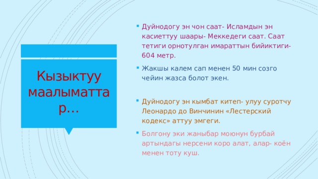 Дуйнодогу эн чон саат- Исламдын эн касиеттуу шаары- Меккедеги саат. Саат тетиги орнотулган имараттын бийиктиги- 604 метр. Жакшы калем сап менен 50 мин созго чейин жазса болот экен. Кызыктуу маалыматтар… Дуйнодогу эн кымбат китеп- улуу суротчу Леонардо до Винчинин «Лестерский кодекс» аттуу эмгеги. Болгону эки жаныбар моюнун бурбай артындагы нерсени коро алат, алар- коён менен тоту куш. 