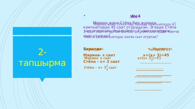 № 4    Марина жана Стёпа бир жумада компьютерде 45 саат отурушкан. Эгерде Стёпа 3 саат коп отурган болсо, ал компьютерде канча саат отурган? 2-тапшырма Берилди: Чыгаруу:   Марина- х саат х+(х+ 3)=45 Стёпа – х+ 3 саат ------------------------------------   _______________  -----------------------  ----------------------- 