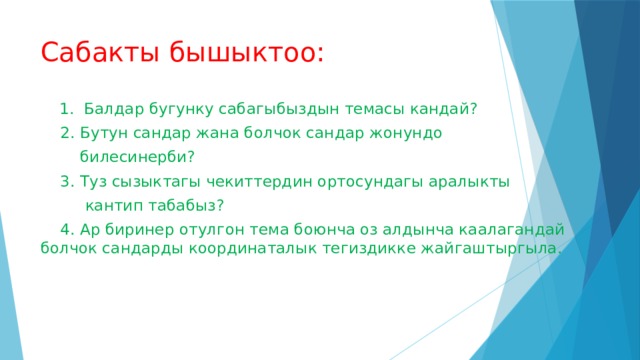Сабакты бышыктоо:  1. Балдар бугунку сабагыбыздын темасы кандай?  2. Бутун сандар жана болчок сандар жонундо  билесинерби?  3. Туз сызыктагы чекиттердин ортосундагы аралыкты  кантип табабыз?  4. Ар биринер отулгон тема боюнча оз алдынча каалагандай болчок сандарды координаталык тегиздикке жайгаштыргыла. 