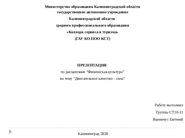 Министерство образования Калининградской области государственное автономное учреждение Калининградской области среднего профессионального образования «Колледж сервиса и туризма» (ГАУ КО ПОО КСТ)   ПРЕЗЕНТАЦИЯ   по дисциплине “Физическая культура” на тему “Двигательное качество - сила”   Работу выполнил Группы СТ18-11 Яценичус Евгений   Калининград 2020  