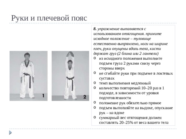 Руки и плечевой пояс 8. упражнение выполняется с использованием отягощения. примите исходное положение – туловище естественно выпрямлено, ноги на ширине плеч, руки опущены вдоль тела, кисти держат груз (2 блина или 2 гантели) из исходного положения выполните подъем груза 2 руками снизу через стороны вверх не сгибайте руки при подъеме в локтевых суставах темп выполнения медленный количество повторений 10–20 раз в 1 подходе, в зависимости от уровня подготовленности положение рук обязательно прямое подъем выполняйте на выдохе, опускание рук – на вдохе суммарный вес отягощения должен составлять 20–25% от веса вашего тела 