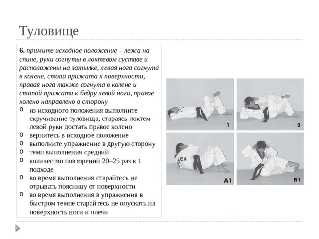 Туловище 6. примите исходное положение – лежа на спине, руки согнуты в локтевом суставе и расположены на затылке, левая нога согнута в колене, стопа прижата к поверхности, правая нога также согнута в колене и стопой прижата к бедру левой ноги, правое колено направлено в сторону из исходного положения выполните скручивание туловища, стараясь локтем левой руки достать правое колено вернитесь в исходное положение выполните упражнение в другую сторону темп выполнения средний количество повторений 20–25 раз в 1 подходе во время выполнения старайтесь не отрывать поясницу от поверхности во время выполнения в упражнения в быстром темпе старайтесь не опускать на поверхность ноги и плечи 