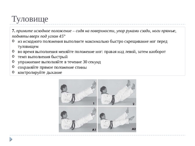 Туловище 7. примите исходное положение – сидя на поверхности, упор руками сзади, ноги прямые, подняты вверх под углом 45° из исходного положения выполните максимально быстро скрещивание ног перед туловищем во время выполнения меняйте положение ног: правая над левой, затем наоборот темп выполнения быстрый упражнение выполняйте в течение 30 секунд сохраняйте прямое положение спины контролируйте дыхание 