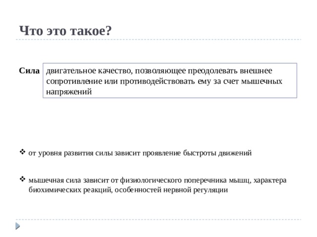 Что это такое? Сила двигательное качество, позволяющее преодолевать внешнее сопротивление или противодействовать ему за счет мышечных напряжений от уровня развития силы зависит проявление быстроты движений мышечная сила зависит от физиологического поперечника мышц, характера биохимических реакций, особенностей нервной регуляции 