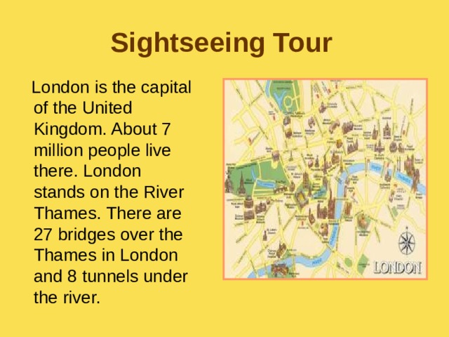 Sightseeing Tour  London is the capital of the United Kingdom. About 7 million people live there. London stands on the River Thames. There are 27 bridges over the Thames in London and 8 tunnels under the river. 