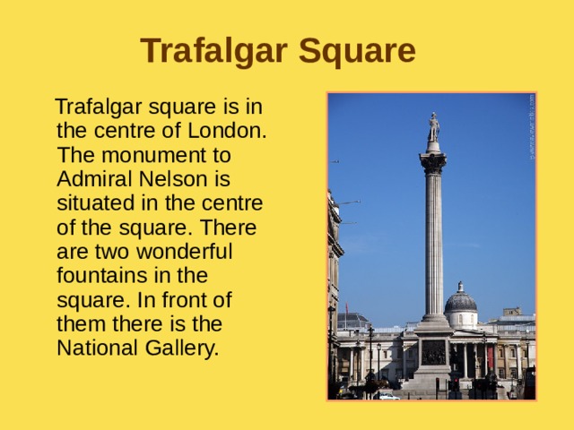 Trafalgar Square  Trafalgar square is in the centre of London. The monument to Admiral Nelson is situated in the centre of the square. There are two wonderful fountains in the square. In front of them there is the National Gallery. 