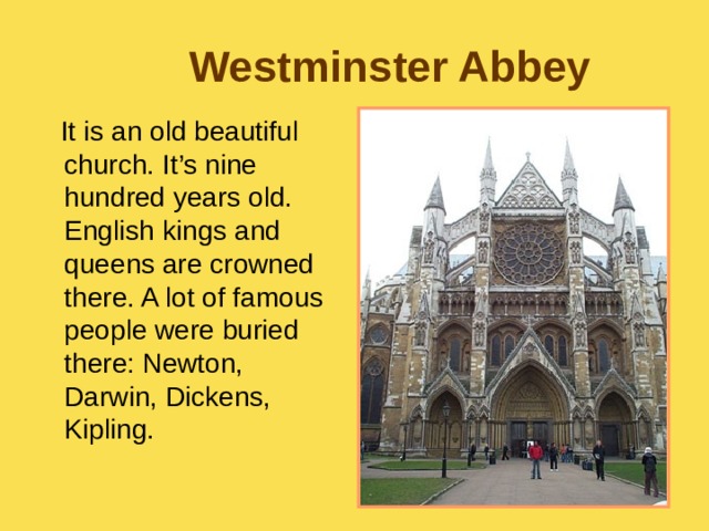 Westminster Abbey  It is an old beautiful church. It’s nine hundred years old. English kings and queens are crowned there. A lot of famous people were buried there: Newton, Darwin, Dickens, Kipling. 