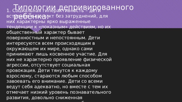     Типологии депривированного ребёнка: 1. Социальная гиперактивность – дети вступают в контакт без затруднений, для них характерны ярко выраженные тенденции к «показным» действиям, но их общественный характер бывает поверхностным и непостоянным. Дети интересуются всем происходящим в окружающем их мире, однако сами принимают лишь косвенное участие. Для них не характерно проявление физической агрессии, отсутствует социальная провокация. Дети тянутся к каждому взрослому, стараются любым способом завоевать его внимание. Дети со всеми ведут себя адекватно, но вместе с тем их отмечает низкий уровень познавательного развития, довольно сниженная концентрация внимания; не заботятся о вещах. 