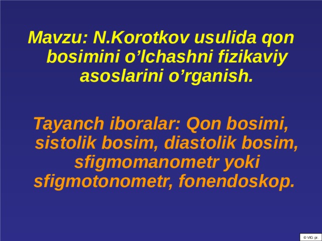  Mavzu: N.Korotkov usulida qon bosimini o’lchashni fizikaviy asoslarini o’rganish.  Tayanch iboralar: Qon bosimi, sistolik bosim, diastolik bosim, sfigmomanometr yoki sfigmotonometr, fonendoskop.    © VIG pr. 