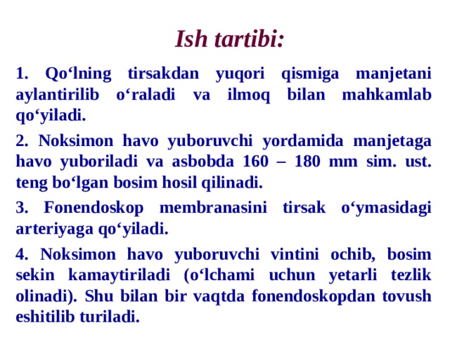 Ish tartibi: 1. Qo‘lning tirsakdan yuqori qismiga manjetani aylantirilib o‘raladi va ilmoq bilan mahkamlab qo‘yiladi. 2. Noksimon havo yuboruvchi yordamida manjetaga havo yuboriladi va asbobda 160 – 180 mm sim. ust. teng bo‘lgan bosim hosil qilinadi. 3. Fonendoskop membranasini tirsak o‘ymasidagi arteriyaga qo‘yiladi. 4. Noksimon havo yuboruvchi vintini ochib, bosim sekin kamaytiriladi (o‘lchami uchun yetarli tezlik olinadi). Shu bilan bir vaqtda fonendoskopdan tovush eshitilib turiladi. 