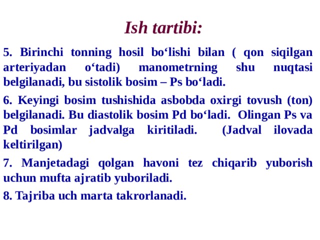 Ish tartibi: 5. Birinchi tonning hosil bo‘lishi bilan ( qon siqilgan arteriyadan o‘tadi) manometrning shu nuqtasi belgilanadi, bu sistolik bosim – Ps bo‘ladi. 6. Keyingi bosim tushishida asbobda oxirgi tovush (ton) belgilanadi. Bu diastolik bosim Pd bo‘ladi. Olingan Ps va Pd bosimlar jadvalga kiritiladi. (Jadval ilovada keltirilgan) 7. Manjetadagi qolgan havoni tez chiqarib yuborish uchun mufta ajratib yuboriladi. 8. Tajriba uch marta takrorlanadi. 