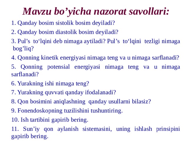 Mavzu bo’yicha nazorat savollari: 1. Qanday bosim sistolik bosim deyiladi? 2. Qanday bosim diastolik bosim deyiladi? 3. Pul’s to‘lqini deb nimaga aytiladi? Pul’s to‘lqini tezligi nimaga bog’liq? 4. Qonning kinetik energiyasi nimaga teng va u nimaga sarflanadi? 5. Qonning potensial energiyasi nimaga teng va u nimaga sarflanadi? 6. Yurakning ishi nimaga teng? 7. Yurakning quvvati qanday ifodalanadi? 8. Qon bosimini aniqlashning qanday usullarni bilasiz? 9. Fonendoskopning tuzilishini tushuntiring. 10. Ish tartibini gapirib bering. 11. Sun’iy qon aylanish sistemasini, uning ishlash prinsipini gapirib bering. 