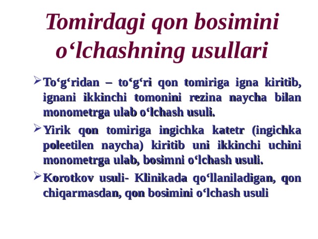 Tomirdagi qon bosimini o‘lchashning usullari To‘g‘ridan – to‘g‘ri qon tomiriga igna kiritib, ignani ikkinchi tomonini rezina naycha bilan monometrga ulab o‘lchash usuli. Yirik qon tomiriga ingichka katetr (ingichka poleetilen naycha) kiritib uni ikkinchi uchini monometrga ulab, bosimni o‘lchash usuli. Korotkov usuli- Klinikada qo‘llaniladigan, qon chiqarmasdan, qon bosimini o‘lchash usuli To‘g‘ridan – to‘g‘ri qon tomiriga igna kiritib, ignani ikkinchi tomonini rezina naycha bilan monometrga ulab o‘lchash usuli. Yirik qon tomiriga ingichka katetr (ingichka poleetilen naycha) kiritib uni ikkinchi uchini monometrga ulab, bosimni o‘lchash usuli. Korotkov usuli- Klinikada qo‘llaniladigan, qon chiqarmasdan, qon bosimini o‘lchash usuli 