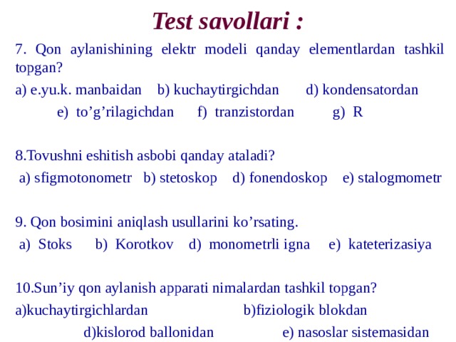 Test savollari : 7. Qon а ylanishining elektr modeli qanday elementlardan tashkil topgan? а) e.yu.k. manbaidan b) kuchaytirgichdan d) kondensatordan  e) to’g’rilagichdan f) tranzistordan g) R 8. То vushni eshitish а sbobi qanday ataladi?  а) sfigmotonometr b) stetoskop d) fonendoskop e) stalogmometr 9. Qon bosimini а niqlash usullarini ko’rsating.  а) Stoks b) K о r о tkov d) monometrli igna e) kateterizasiya 10.Sun’iy qon а ylanish а pp а rati nimalardan tashkil topgan? а) kuchaytirgichlardan b)fiziologik blokdan  d)kislorod ballonidan e) nasoslar sistemasidan 