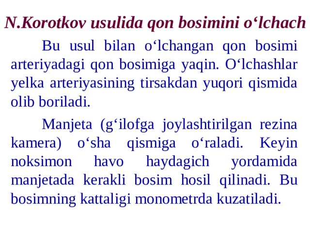 N.Korotkov usulida qon bosimini o‘lchach  Bu usul bilan o‘lchangan qon bosimi arteriyadagi qon bosimiga yaqin. O‘lchashlar yelka arteriyasining tirsakdan yuqori qismida olib boriladi.  Manjeta (g‘ilofga joylashtirilgan rezina kamera) o‘sha qismiga o‘raladi. Keyin noksimon havo haydagich yordamida manjetada kerakli bosim hosil qilinadi. Bu bosimning kattaligi monometrda kuzatiladi. 